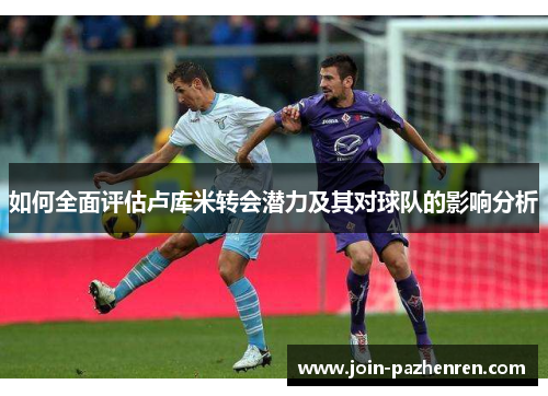 如何全面评估卢库米转会潜力及其对球队的影响分析 如何全面评估卢库米转会潜力及其对球队的影响分析