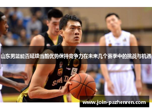 山东男篮能否延续当前优势保持竞争力在未来几个赛季中的挑战与机遇 山东男篮能否延续当前优势保持竞争力在未来几个赛季中的挑战与机遇