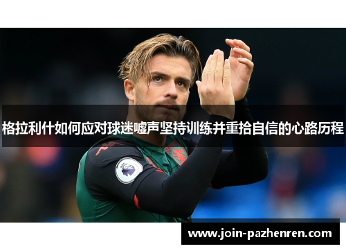 格拉利什如何应对球迷嘘声坚持训练并重拾自信的心路历程 格拉利什如何应对球迷嘘声坚持训练并重拾自信的心路历程