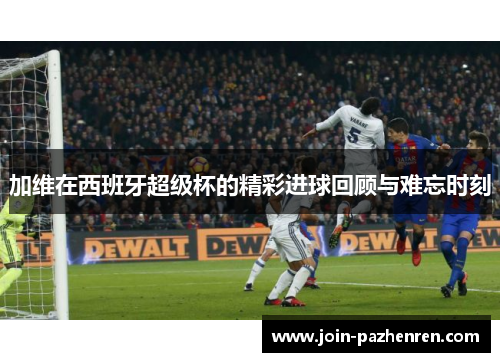 加维在西班牙超级杯的精彩进球回顾与难忘时刻 加维在西班牙超级杯的精彩进球回顾与难忘时刻