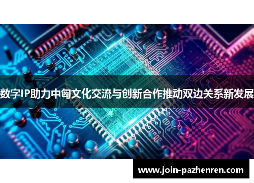 数字IP助力中匈文化交流与创新合作推动双边关系新发展 数字IP助力中匈文化交流与创新合作推动双边关系新发展