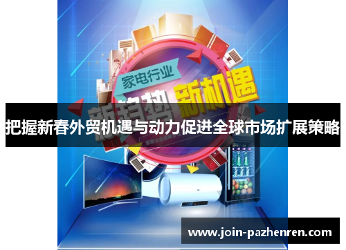 把握新春外贸机遇与动力促进全球市场扩展策略 把握新春外贸机遇与动力促进全球市场扩展策略