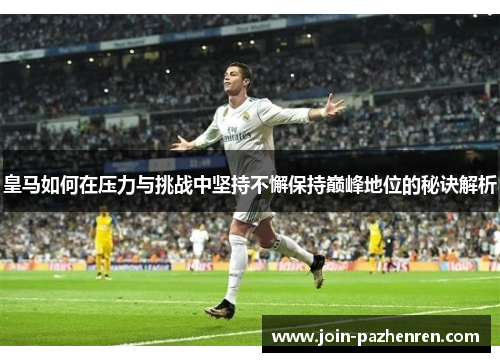 皇马如何在压力与挑战中坚持不懈保持巅峰地位的秘诀解析 皇马如何在压力与挑战中坚持不懈保持巅峰地位的秘诀解析