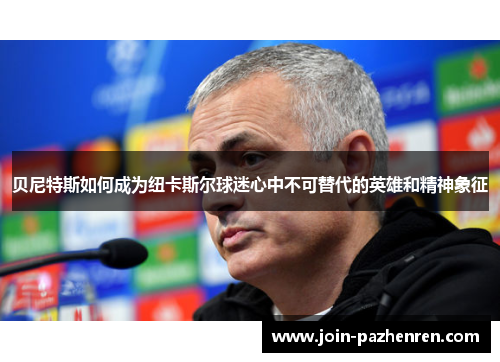 贝尼特斯如何成为纽卡斯尔球迷心中不可替代的英雄和精神象征 贝尼特斯如何成为纽卡斯尔球迷心中不可替代的英雄和精神象征