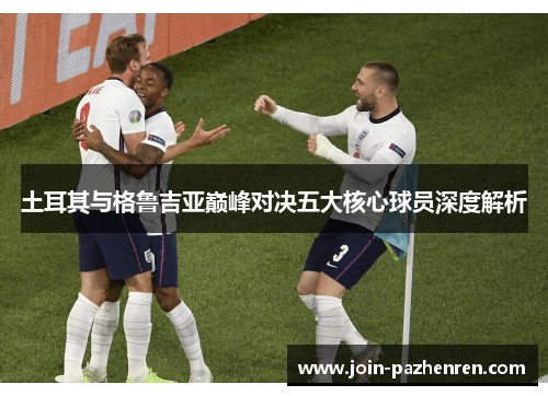 土耳其与格鲁吉亚巅峰对决五大核心球员深度解析 土耳其与格鲁吉亚巅峰对决五大核心球员深度解析