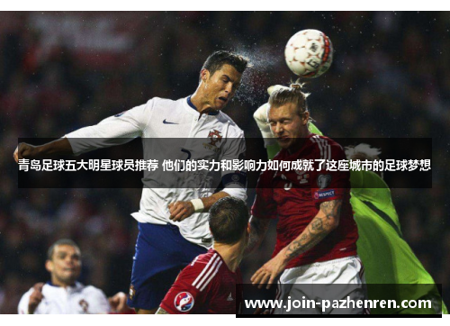 青岛足球五大明星球员推荐 他们的实力和影响力如何成就了这座城市的足球梦想 青岛足球五大明星球员推荐 他们的实力和影响力如何成就了这座城市的足球梦想