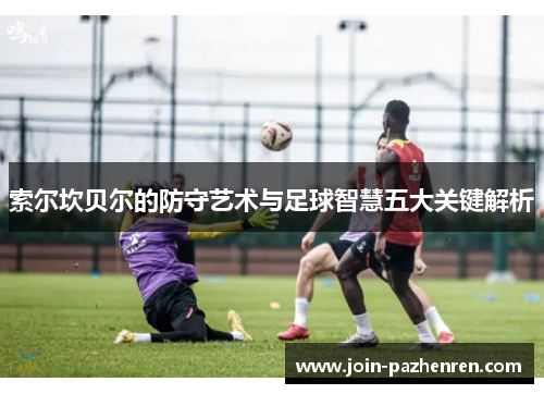 索尔坎贝尔的防守艺术与足球智慧五大关键解析 索尔坎贝尔的防守艺术与足球智慧五大关键解析