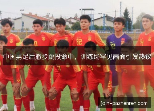 中国男足后撤步跳投命中，训练场罕见画面引发热议